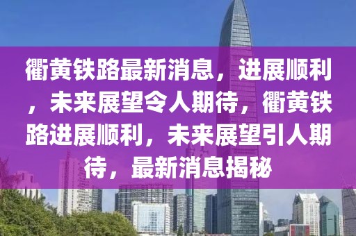 衢黃鐵路最新消息，進展順利，未來展望令人期待，衢黃鐵路進展順利，未來展望引人期待，最新消息揭秘