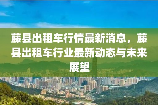 藤縣出租車行情最新消息，藤縣出租車行業最新動態與未來展望