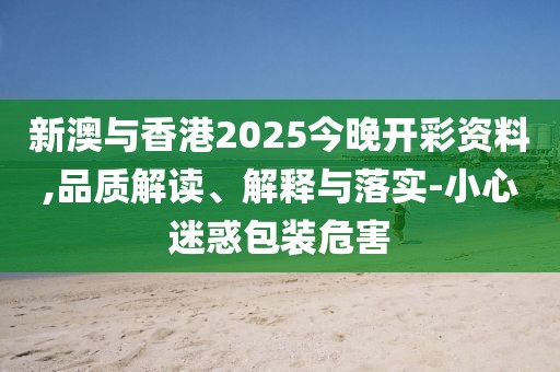 新澳與香港2025今晚開彩資料,品質解讀、解釋與落實-小心迷惑包裝危害