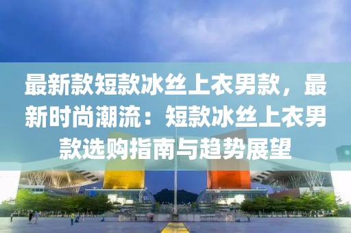 最新款短款冰絲上衣男款，最新時尚潮流：短款冰絲上衣男款選購指南與趨勢展望