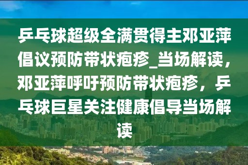 乒乓球超級全滿貫得主鄧亞萍倡議預防帶狀皰疹_當場解讀，鄧亞萍呼吁預防帶狀皰疹，乒乓球巨星關注健康倡導當場解讀