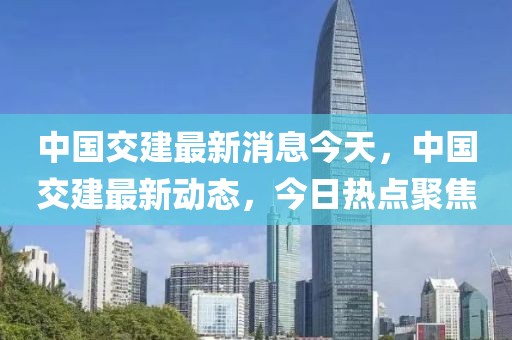中國交建最新消息今天，中國交建最新動態，今日熱點聚焦