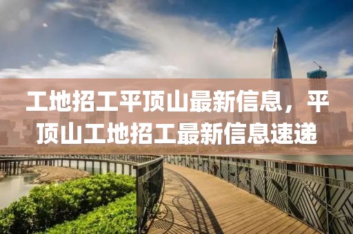 工地招工平頂山最新信息，平頂山工地招工最新信息速遞