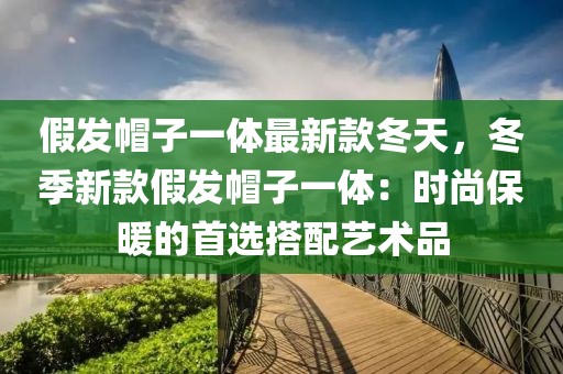 假發帽子一體最新款冬天，冬季新款假發帽子一體：時尚保暖的首選搭配藝術品