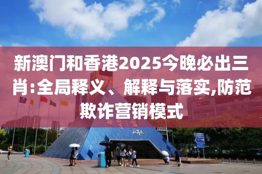 新澳門和香港2025今晚必出三肖:全局釋義、解釋與落實,防范欺詐營銷模式