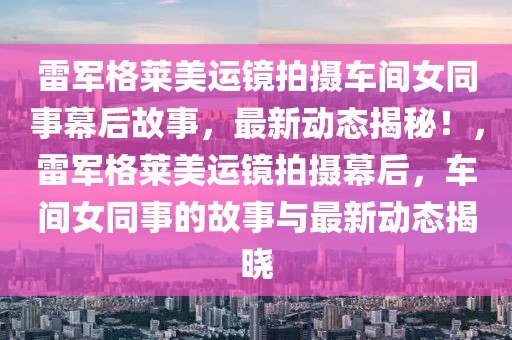 雷軍格萊美運鏡拍攝車間女同事幕后故事，最新動態揭秘！，雷軍格萊美運鏡拍攝幕后，車間女同事的故事與最新動態揭曉