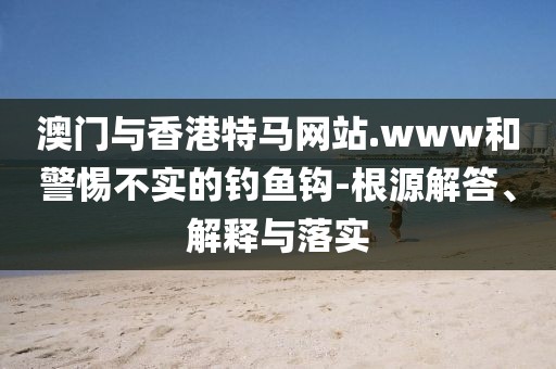 澳門與香港特馬網站.www和警惕不實的釣魚鉤-根源解答、解釋與落實