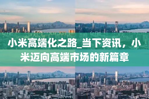 小米高端化之路_當下資訊，小米邁向高端市場的新篇章