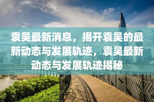 袁吳最新消息，揭開袁吳的最新動態與發展軌跡，袁吳最新動態與發展軌跡揭秘