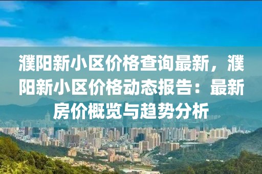 濮陽新小區價格查詢最新，濮陽新小區價格動態報告：最新房價概覽與趨勢分析