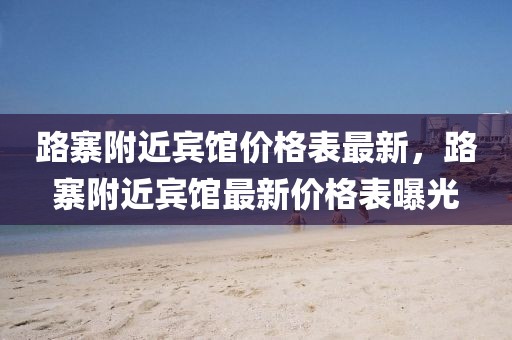 路寨附近賓館價格表最新，路寨附近賓館最新價格表曝光