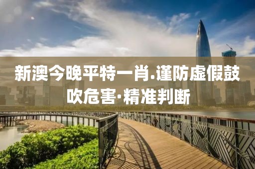 新澳今晚平特一肖.謹防虛假鼓吹危害·精準判斷