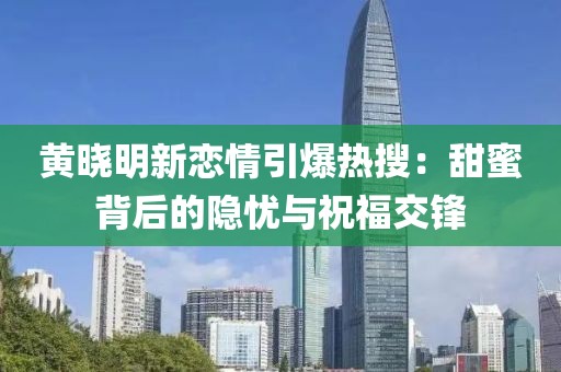 黃曉明新戀情引爆熱搜：甜蜜背后的隱憂與祝福交鋒