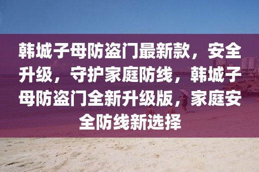 韓城子母防盜門最新款，安全升級，守護家庭防線，韓城子母防盜門全新升級版，家庭安全防線新選擇