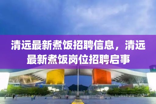 清遠(yuǎn)最新煮飯招聘信息，清遠(yuǎn)最新煮飯崗位招聘啟事