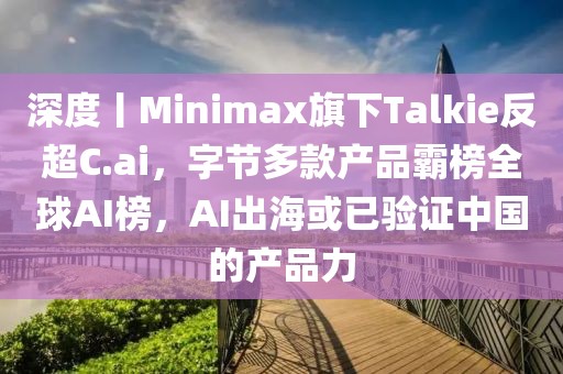深度丨Minimax旗下Talkie反超C.ai，字節多款產品霸榜全球AI榜，AI出海或已驗證中國的產品力