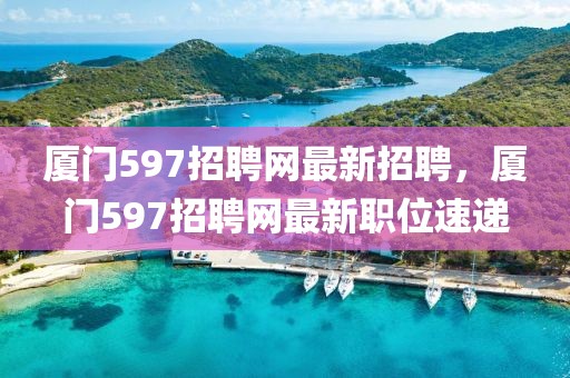 廈門597招聘網(wǎng)最新招聘，廈門597招聘網(wǎng)最新職位速遞