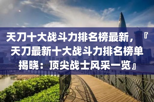 天刀十大戰(zhàn)斗力排名榜最新，『天刀最新十大戰(zhàn)斗力排名榜單揭曉：頂尖戰(zhàn)士風(fēng)采一覽』
