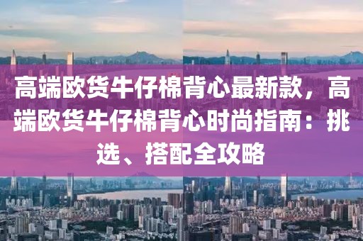 高端歐貨牛仔棉背心最新款，高端歐貨牛仔棉背心時(shí)尚指南：挑選、搭配全攻略