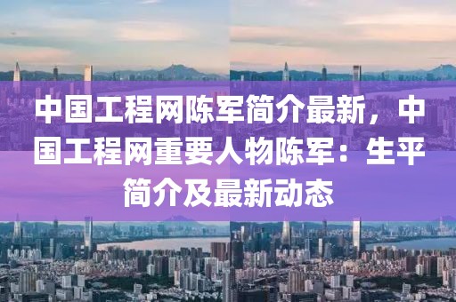 中國工程網陳軍簡介最新，中國工程網重要人物陳軍：生平簡介及最新動態