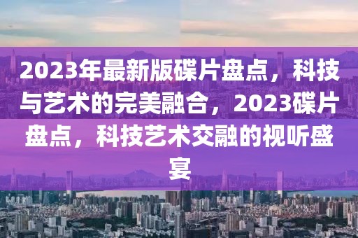 2023年最新版碟片盤點，科技與藝術的完美融合，2023碟片盤點，科技藝術交融的視聽盛宴