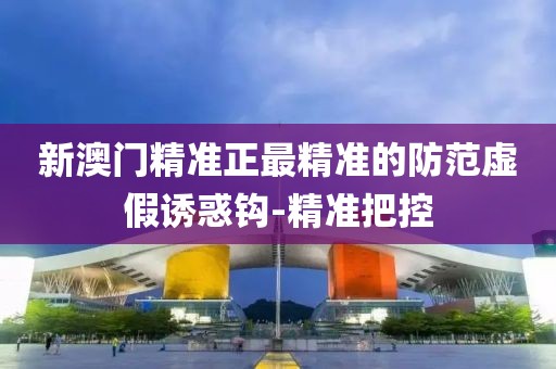 新澳門精準正最精準的防范虛假誘惑鉤-精準把控