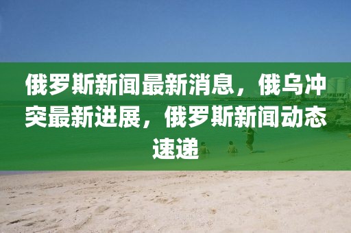俄羅斯新聞最新消息，俄烏沖突最新進展，俄羅斯新聞動態速遞