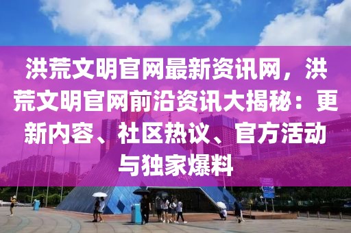 洪荒文明官網最新資訊網，洪荒文明官網前沿資訊大揭秘：更新內容、社區熱議、官方活動與獨家爆料
