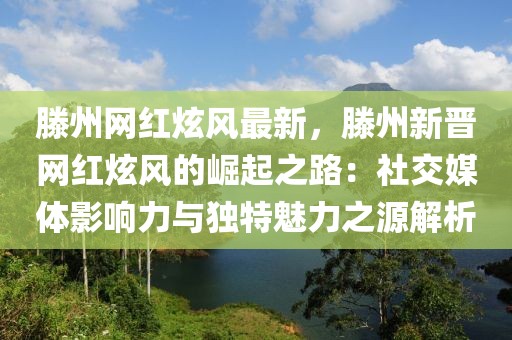 滕州網紅炫風最新，滕州新晉網紅炫風的崛起之路：社交媒體影響力與獨特魅力之源解析