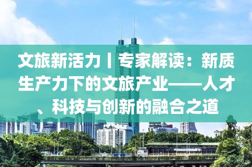 文旅新活力丨專家解讀：新質生產力下的文旅產業——人才、科技與創新的融合之道