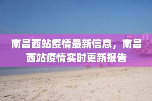 南昌西站疫情最新信息，南昌西站疫情實時更新報告