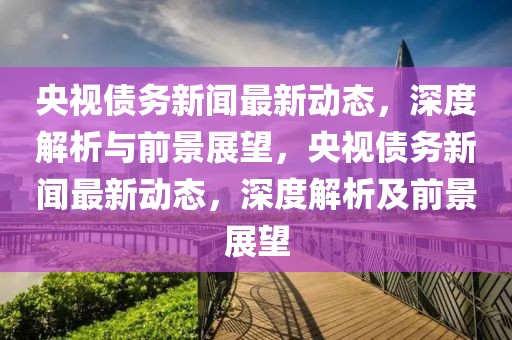 央視債務新聞最新動態，深度解析與前景展望，央視債務新聞最新動態，深度解析及前景展望