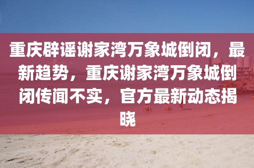 重慶辟謠謝家灣萬象城倒閉，最新趨勢，重慶謝家灣萬象城倒閉傳聞不實，官方最新動態揭曉