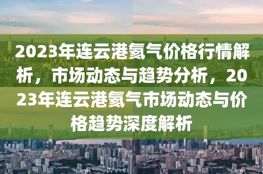2023年連云港氦氣價格行情解析，市場動態與趨勢分析，2023年連云港氦氣市場動態與價格趨勢深度解析