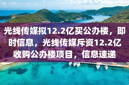 光線傳媒擬12.2億買公辦樓，即時信息，光線傳媒斥資12.2億收購公辦樓項目，信息速遞