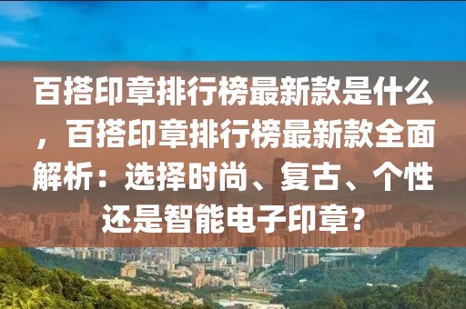 百搭印章排行榜最新款是什么，百搭印章排行榜最新款全面解析：選擇時(shí)尚、復(fù)古、個(gè)性還是智能電子印章？