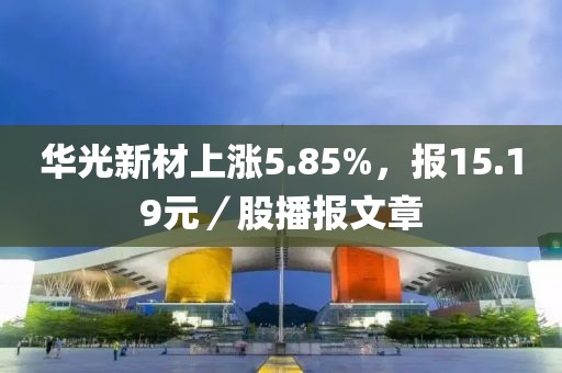 華光新材上漲5.85%，報15.19元／股播報文章