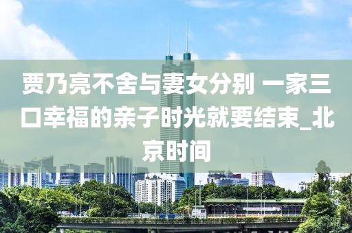 賈乃亮不舍與妻女分別 一家三口幸福的親子時光就要結束_北京時間