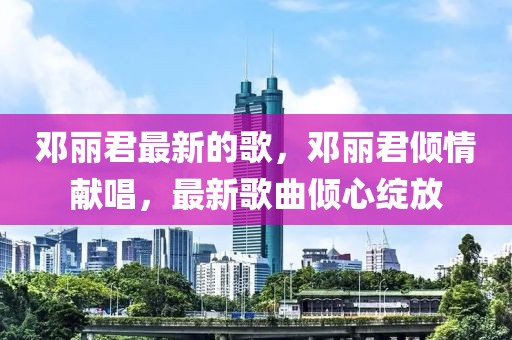 鄧麗君最新的歌，鄧麗君傾情獻唱，最新歌曲傾心綻放