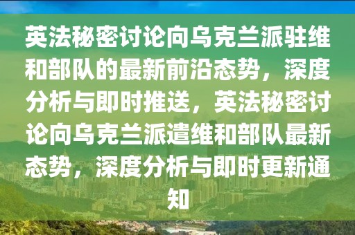 英法秘密討論向?yàn)蹩颂m派駐維和部隊(duì)的最新前沿態(tài)勢，深度分析與即時推送，英法秘密討論向?yàn)蹩颂m派遣維和部隊(duì)最新態(tài)勢，深度分析與即時更新通知