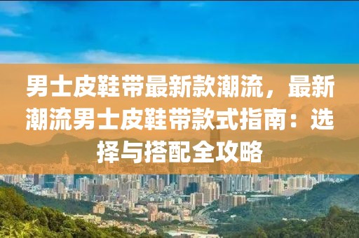 男士皮鞋帶最新款潮流，最新潮流男士皮鞋帶款式指南：選擇與搭配全攻略