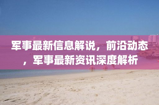 軍事最新信息解說，前沿動態，軍事最新資訊深度解析
