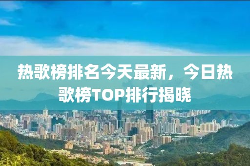 熱歌榜排名今天最新，今日熱歌榜TOP排行揭曉