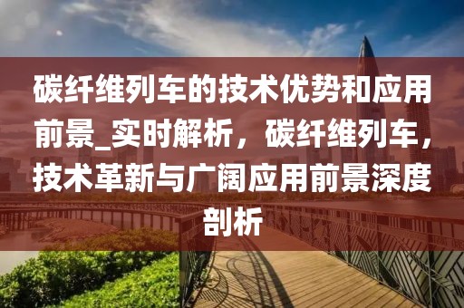 碳纖維列車的技術優勢和應用前景_實時解析，碳纖維列車，技術革新與廣闊應用前景深度剖析