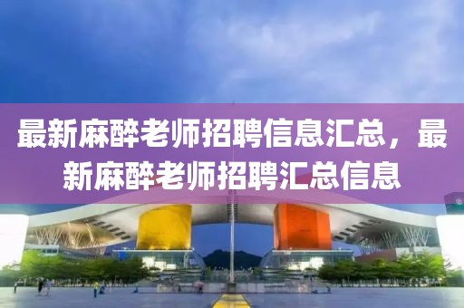 最新麻醉老師招聘信息匯總，最新麻醉老師招聘匯總信息