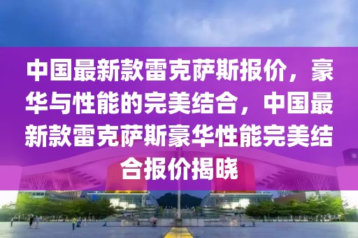 中國最新款雷克薩斯報價，豪華與性能的完美結合，中國最新款雷克薩斯豪華性能完美結合報價揭曉