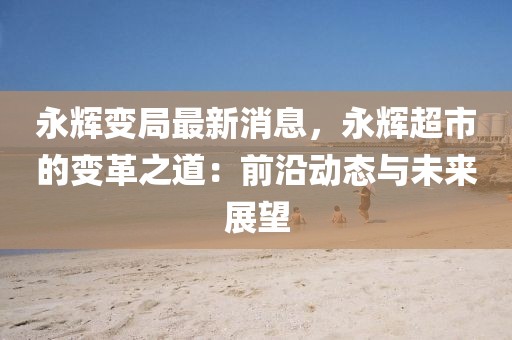 永輝變局最新消息，永輝超市的變革之道：前沿動態與未來展望