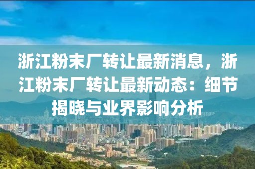 浙江粉末廠轉讓最新消息，浙江粉末廠轉讓最新動態：細節揭曉與業界影響分析