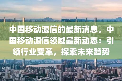 中國(guó)移動(dòng)源信的最新消息，中國(guó)移動(dòng)源信領(lǐng)域最新動(dòng)態(tài)：引領(lǐng)行業(yè)變革，探索未來(lái)趨勢(shì)