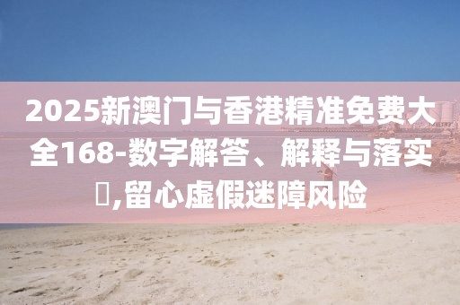 2025新澳門與香港精準(zhǔn)免費(fèi)大全168-數(shù)字解答、解釋與落實?,留心虛假迷障風(fēng)險